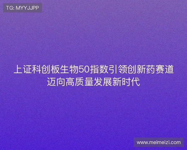 上证科创板生物50指数引领创新药赛道迈向高质量发展新时代